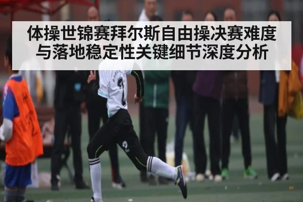 体操世锦赛拜尔斯自由操决赛难度与落地稳定性关键细节深度分析（kaiyun）