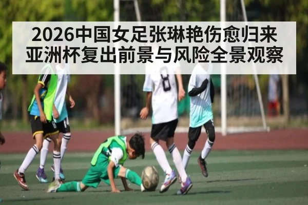 2026中国女足张琳艳伤愈归来亚洲杯复出前景与风险全景观察（kaiyun）