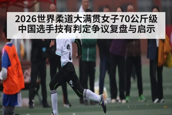 2026世界柔道大满贯女子70公斤级中国选手技有判定争议复盘与启示